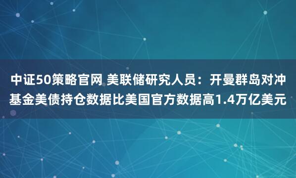 中证50策略官网 美联储研究人员：开曼群岛对冲基金美债持仓数据比美国官方数据高1.4万亿美元