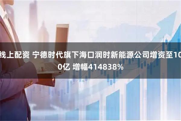 线上配资 宁德时代旗下海口润时新能源公司增资至100亿 增幅414838%