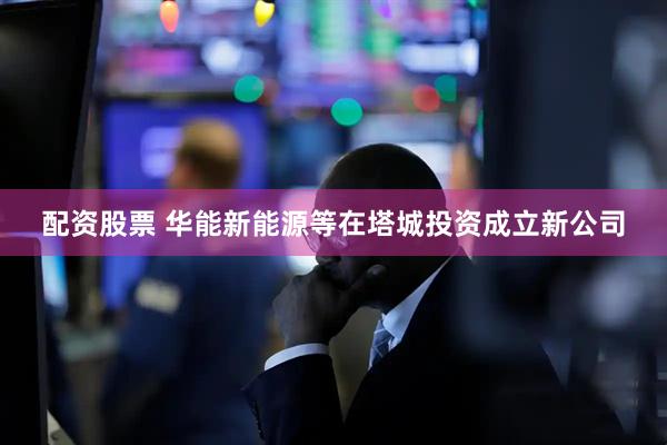 配资股票 华能新能源等在塔城投资成立新公司