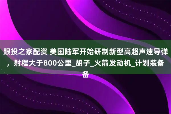 跟投之家配资 美国陆军开始研制新型高超声速导弹，射程大于800公里_胡子_火箭发动机_计划装备