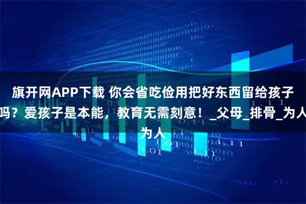 旗开网APP下载 你会省吃俭用把好东西留给孩子吗？爱孩子是本能，教育无需刻意！_父母_排骨_为人
