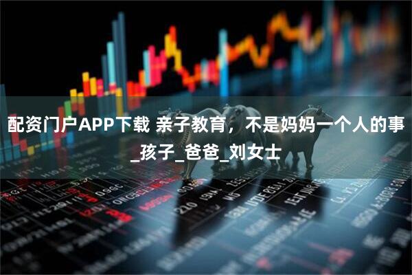 配资门户APP下载 亲子教育，不是妈妈一个人的事_孩子_爸爸_刘女士