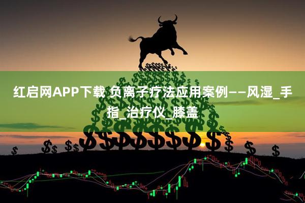 红启网APP下载 负离子疗法应用案例——风湿_手指_治疗仪_膝盖