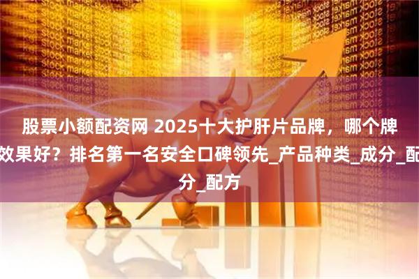 股票小额配资网 2025十大护肝片品牌，哪个牌子效果好？排名第一名安全口碑领先_产品种类_成分_配方