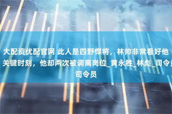 大配资优配官网 此人是四野悍将，林帅非常看好他：关键时刻，他却两次被调离岗位_黄永胜_林彪_司令员