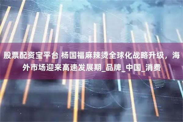 股票配资宝平台 杨国福麻辣烫全球化战略升级，海外市场迎来高速发展期_品牌_中国_消费