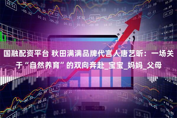 国融配资平台 秋田满满品牌代言人唐艺昕：一场关于“自然养育”的双向奔赴_宝宝_妈妈_父母
