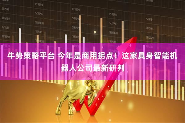 牛势策略平台 今年是商用拐点！这家具身智能机器人公司最新研判