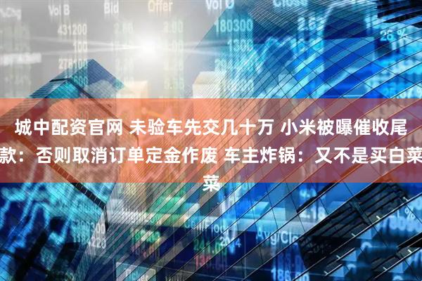 城中配资官网 未验车先交几十万 小米被曝催收尾款：否则取消订单定金作废 车主炸锅：又不是买白菜