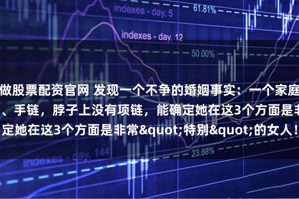 做股票配资官网 发现一个不争的婚姻事实：一个家庭中，女人手上没有手镯、手链，脖子上没有项链，能确定她在这3个方面是非常"特别"的女人！