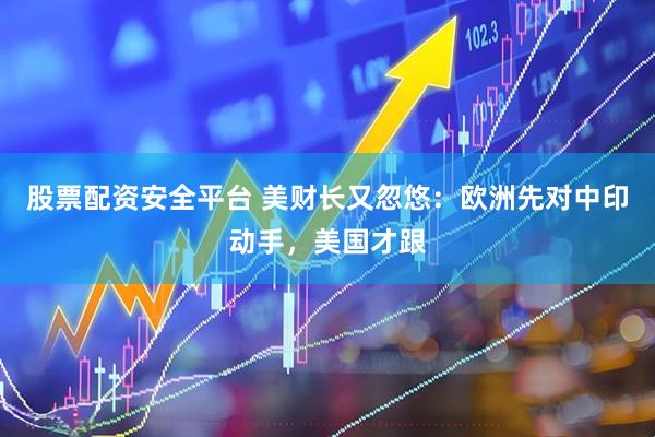 股票配资安全平台 美财长又忽悠：欧洲先对中印动手，美国才跟