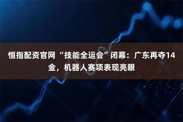 恒指配资官网 “技能全运会”闭幕：广东再夺14金，机器人赛项表现亮眼