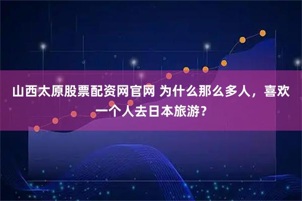 山西太原股票配资网官网 为什么那么多人，喜欢一个人去日本旅游？