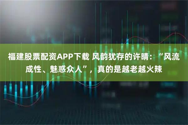 福建股票配资APP下载 风韵犹存的许晴：“风流成性、魅惑众人”，真的是越老越火辣
