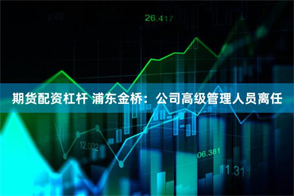 期货配资杠杆 浦东金桥：公司高级管理人员离任