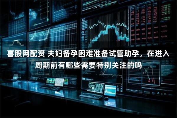 喜股网配资 夫妇备孕困难准备试管助孕，在进入周期前有哪些需要特别关注的吗