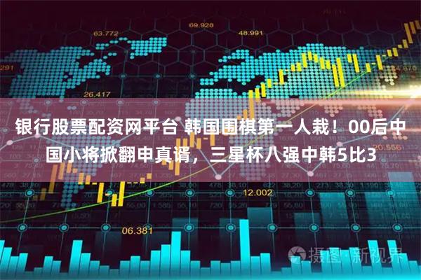 银行股票配资网平台 韩国围棋第一人栽！00后中国小将掀翻申真谞，三星杯八强中韩5比3