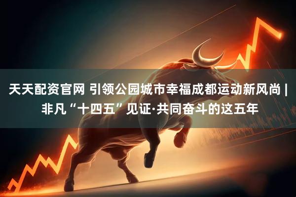 天天配资官网 引领公园城市幸福成都运动新风尚 | 非凡“十四五”见证·共同奋斗的这五年