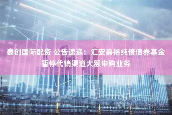 鑫创国际配资 公告速递：汇安嘉裕纯债债券基金暂停代销渠道大额申购业务