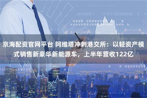 京海配资官网平台 阿维塔冲刺港交所：以轻资产模式销售新豪华新能源车，上半年营收122亿