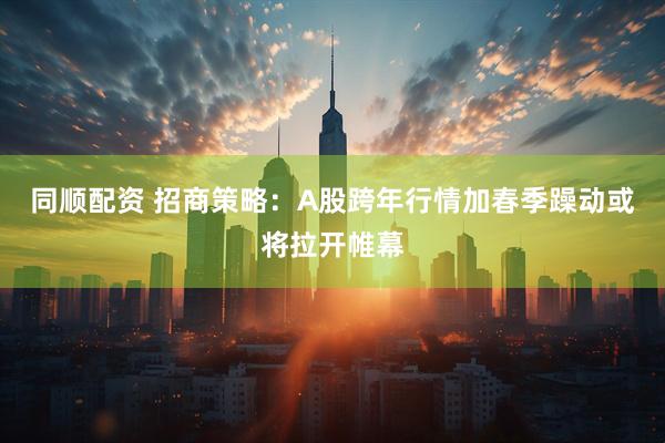 同顺配资 招商策略：A股跨年行情加春季躁动或将拉开帷幕