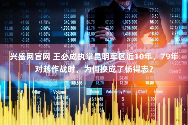兴盛网官网 王必成执掌昆明军区近10年，79年对越作战时，为何换成了杨得志？