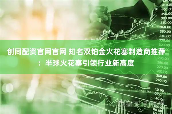 创同配资官网官网 知名双铂金火花塞制造商推荐：半球火花塞引领行业新高度