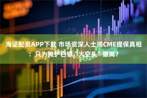 海证配资APP下载 市场资深人士揭CME提保真相：只为掩护白银“大空头”撤离？
