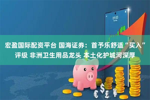 宏盈国际配资平台 国海证券：首予乐舒适“买入”评级 非洲卫生用品龙头 本土化护城河深厚