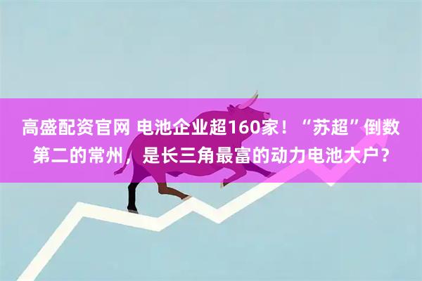 高盛配资官网 电池企业超160家！“苏超”倒数第二的常州，是长三角最富的动力电池大户？