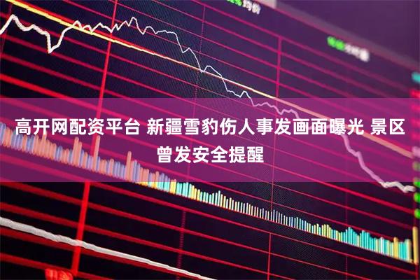 高开网配资平台 新疆雪豹伤人事发画面曝光 景区曾发安全提醒