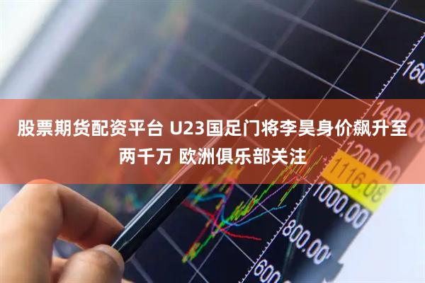 股票期货配资平台 U23国足门将李昊身价飙升至两千万 欧洲俱乐部关注