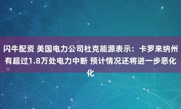 闪牛配资 美国电力公司杜克能源表示：卡罗来纳州有超过1.8万处电力中断 预计情况还将进一步恶化