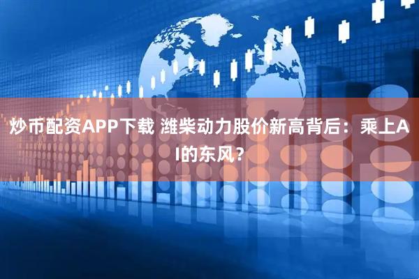 炒币配资APP下载 潍柴动力股价新高背后：乘上AI的东风？