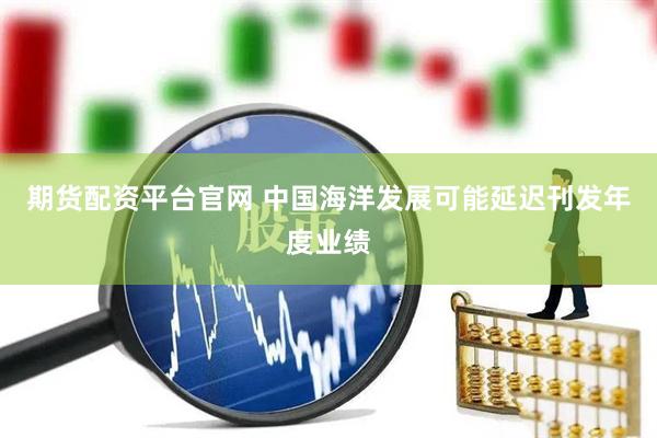 期货配资平台官网 中国海洋发展可能延迟刊发年度业绩
