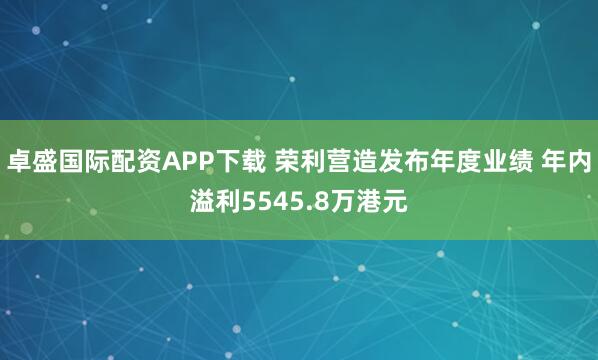 卓盛国际配资APP下载 荣利营造发布年度业绩 年内溢利5545.8万港元