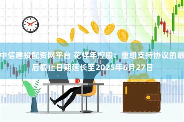 中信建投配资网平台 花样年控股：重组支持协议的最后截止日期延长至2025年6月27日