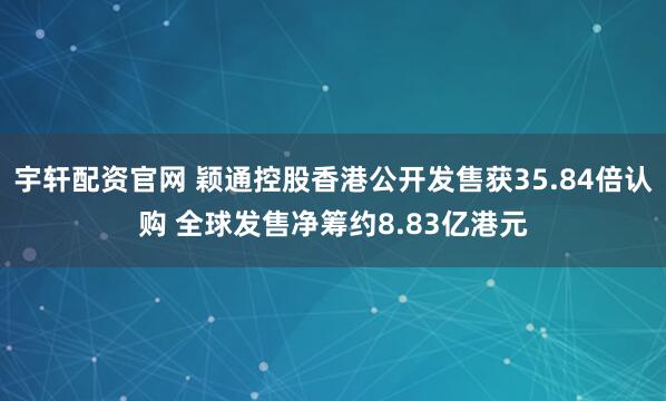 宇轩配资官网 颖通控股香港公开发售获35.84倍认购 全球发售净筹约8.83亿港元
