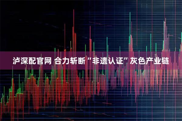 泸深配官网 合力斩断“非遗认证”灰色产业链