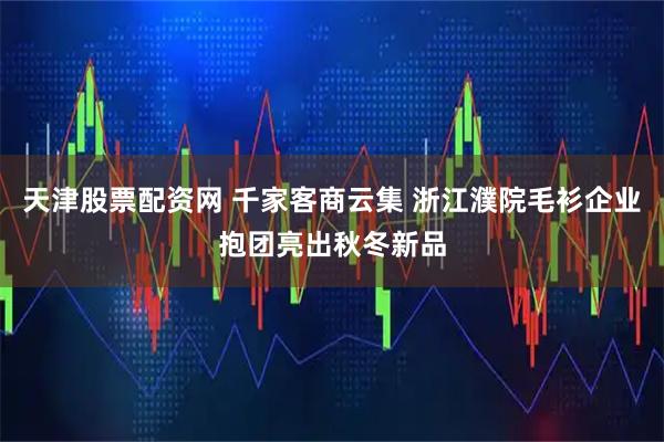 天津股票配资网 千家客商云集 浙江濮院毛衫企业抱团亮出秋冬新品