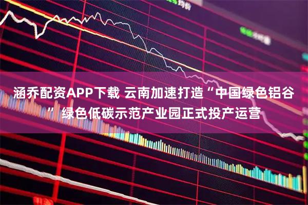涵乔配资APP下载 云南加速打造“中国绿色铝谷” 绿色低碳示范产业园正式投产运营