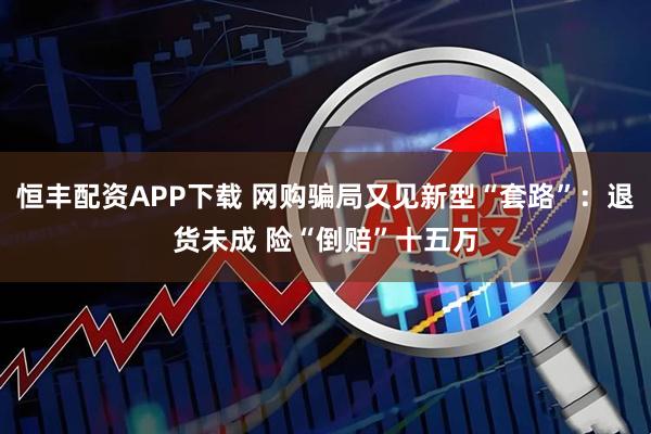 恒丰配资APP下载 网购骗局又见新型“套路”：退货未成 险“倒赔”十五万
