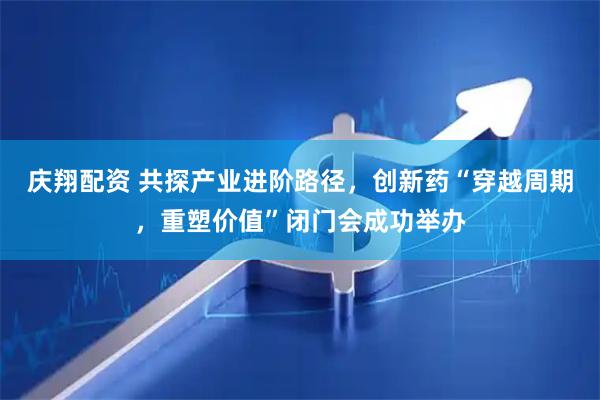 庆翔配资 共探产业进阶路径，创新药“穿越周期，重塑价值”闭门会成功举办