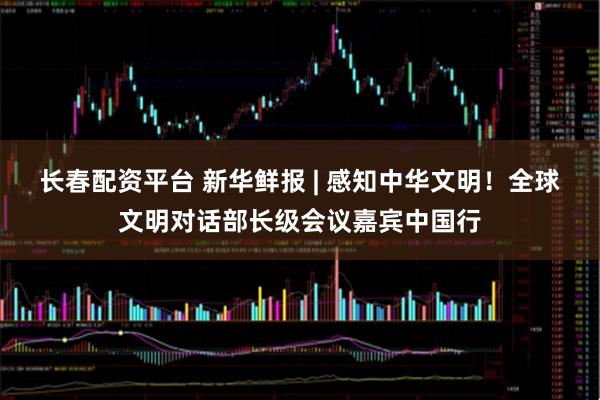 长春配资平台 新华鲜报 | 感知中华文明！全球文明对话部长级会议嘉宾中国行