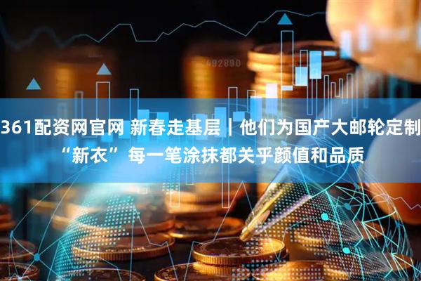 361配资网官网 新春走基层｜他们为国产大邮轮定制“新衣” 每一笔涂抹都关乎颜值和品质