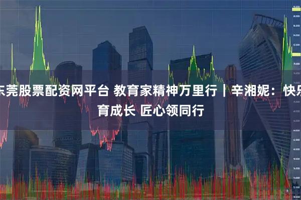 东莞股票配资网平台 教育家精神万里行｜辛湘妮：快乐育成长 匠心领同行