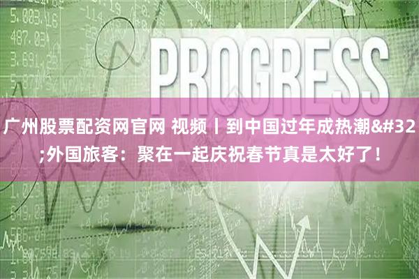 广州股票配资网官网 视频丨到中国过年成热潮 外国旅客：聚在一起庆祝春节真是太好了！