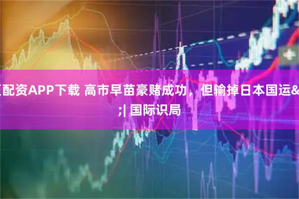 普臣配资APP下载 高市早苗豪赌成功，但输掉日本国运 | 国际识局