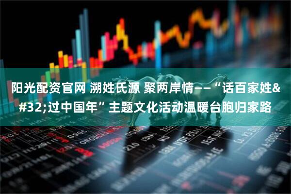 阳光配资官网 溯姓氏源 聚两岸情——“话百家姓 过中国年”主题文化活动温暖台胞归家路