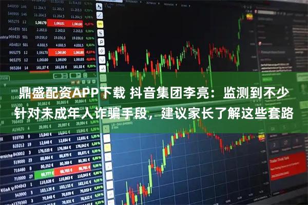 鼎盛配资APP下载 抖音集团李亮：监测到不少针对未成年人诈骗手段，建议家长了解这些套路